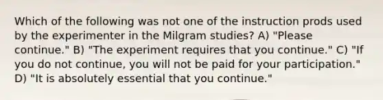 Which of the following was not one of the instruction prods used by the experimenter in the Milgram studies? A) "Please continue." B) "The experiment requires that you continue." C) "If you do not continue, you will not be paid for your participation." D) "It is absolutely essential that you continue."