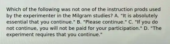 Which of the following was not one of the instruction prods used by the experimenter in the Milgram studies? A. "It is absolutely essential that you continue." B. "Please continue." C. "If you do not continue, you will not be paid for your participation." D. "The experiment requires that you continue."