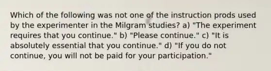 Which of the following was not one of the instruction prods used by the experimenter in the Milgram studies? a) "The experiment requires that you continue." b) "Please continue." c) "It is absolutely essential that you continue." d) "If you do not continue, you will not be paid for your participation."