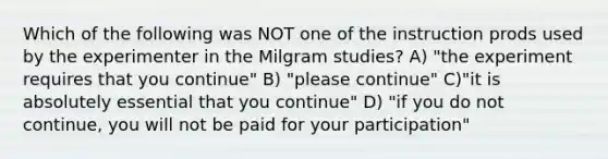 Which of the following was NOT one of the instruction prods used by the experimenter in the Milgram studies? A) "the experiment requires that you continue" B) "please continue" C)"it is absolutely essential that you continue" D) "if you do not continue, you will not be paid for your participation"