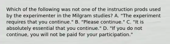 Which of the following was not one of the instruction prods used by the experimenter in the Milgram studies? A. "The experiment requires that you continue." B. "Please continue." C. "It is absolutely essential that you continue." D. "If you do not continue, you will not be paid for your participation."