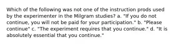 Which of the following was not one of the instruction prods used by the experimenter in the Milgram studies? a. "If you do not continue, you will not be paid for your participation." b. "Please continue" c. "The experiment requires that you continue." d. "It is absolutely essential that you continue."