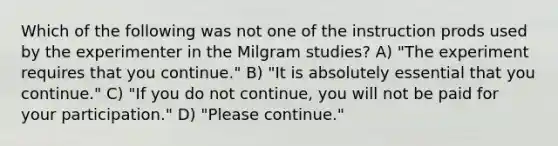 Which of the following was not one of the instruction prods used by the experimenter in the Milgram studies? A) "The experiment requires that you continue." B) "It is absolutely essential that you continue." C) "If you do not continue, you will not be paid for your participation." D) "Please continue."