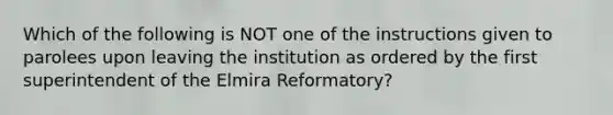 Which of the following is NOT one of the instructions given to parolees upon leaving the institution as ordered by the first superintendent of the Elmira Reformatory?