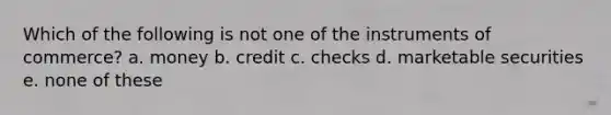 Which of the following is not one of the instruments of commerce? a. money b. credit c. checks d. marketable securities e. none of these