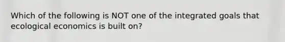 Which of the following is NOT one of the integrated goals that ecological economics is built on?