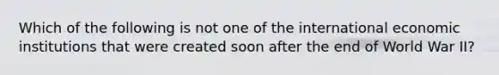 Which of the following is not one of the international economic institutions that were created soon after the end of World War II?