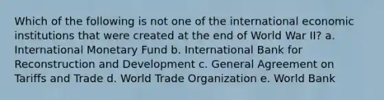 Which of the following is not one of the international economic institutions that were created at the end of World War II? a. International Monetary Fund b. International Bank for Reconstruction and Development c. General Agreement on Tariffs and Trade d. World Trade Organization e. World Bank