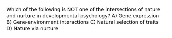 Which of the following is NOT one of the intersections of nature and nurture in developmental psychology? A) Gene expression B) Gene-environment interactions C) Natural selection of traits D) Nature via nurture