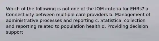 Which of the following is not one of the IOM criteria for EHRs? a. Connectivity between multiple care providers b. Management of administrative processes and reporting c. Statistical collection and reporting related to population health d. Providing decision support