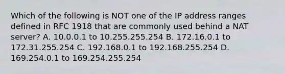 Which of the following is NOT one of the IP address ranges defined in RFC 1918 that are commonly used behind a NAT server? A. 10.0.0.1 to 10.255.255.254 B. 172.16.0.1 to 172.31.255.254 C. 192.168.0.1 to 192.168.255.254 D. 169.254.0.1 to 169.254.255.254