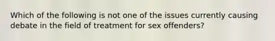 Which of the following is not one of the issues currently causing debate in the field of treatment for sex offenders?