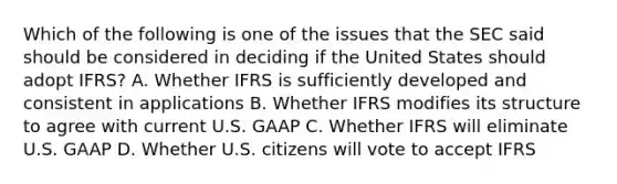 Which of the following is one of the issues that the SEC said should be considered in deciding if the United States should adopt IFRS? A. Whether IFRS is sufficiently developed and consistent in applications B. Whether IFRS modifies its structure to agree with current U.S. GAAP C. Whether IFRS will eliminate U.S. GAAP D. Whether U.S. citizens will vote to accept IFRS