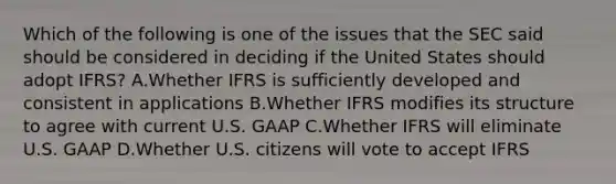 Which of the following is one of the issues that the SEC said should be considered in deciding if the United States should adopt IFRS? A.Whether IFRS is sufficiently developed and consistent in applications B.Whether IFRS modifies its structure to agree with current U.S. GAAP C.Whether IFRS will eliminate U.S. GAAP D.Whether U.S. citizens will vote to accept IFRS