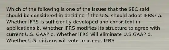 Which of the following is one of the issues that the SEC said should be considered in deciding if the U.S. should adopt IFRS? a. Whether IFRS is sufficiently developed and consistent in applications b. Whether IFRS modifies its structure to agree with current U.S. GAAP c. Whether IFRS will eliminate U.S.GAAP d. Whether U.S. citizens will vote to accept IFRS