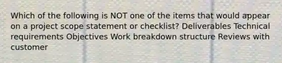 Which of the following is NOT one of the items that would appear on a project scope statement or checklist? Deliverables Technical requirements Objectives Work breakdown structure Reviews with customer