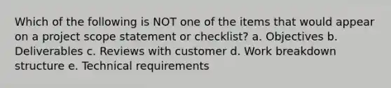 Which of the following is NOT one of the items that would appear on a project scope statement or checklist? a. Objectives b. Deliverables c. Reviews with customer d. Work breakdown structure e. Technical requirements