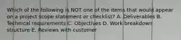 Which of the following is NOT one of the items that would appear on a project scope statement or checklist? A. Deliverables B. Technical requirements C. Objectives D. Work breakdown structure E. Reviews with customer