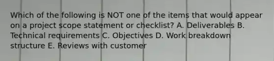 Which of the following is NOT one of the items that would appear on a project scope statement or checklist? A. Deliverables B. Technical requirements C. Objectives D. Work breakdown structure E. Reviews with customer