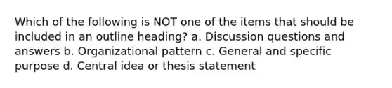 Which of the following is NOT one of the items that should be included in an outline heading? a. Discussion questions and answers b. Organizational pattern c. General and specific purpose d. Central idea or thesis statement