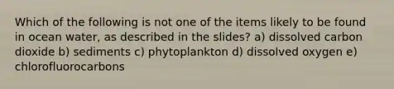 Which of the following is not one of the items likely to be found in ocean water, as described in the slides? a) dissolved carbon dioxide b) sediments c) phytoplankton d) dissolved oxygen e) chlorofluorocarbons