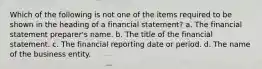 Which of the following is not one of the items required to be shown in the heading of a financial statement? a. The financial statement preparer's name. b. The title of the financial statement. c. The financial reporting date or period. d. The name of the business entity.