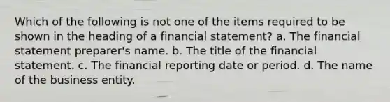 Which of the following is not one of the items required to be shown in the heading of a financial statement? a. The financial statement preparer's name. b. The title of the financial statement. c. The financial reporting date or period. d. The name of the business entity.