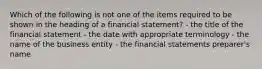 Which of the following is not one of the items required to be shown in the heading of a financial statement? - the title of the financial statement - the date with appropriate terminology - the name of the business entity - the financial statements preparer's name