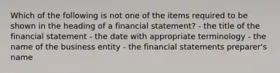 Which of the following is not one of the items required to be shown in the heading of a financial statement? - the title of the financial statement - the date with appropriate terminology - the name of the business entity - the financial statements preparer's name