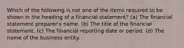 Which of the following is not one of the items required to be shown in the heading of a financial statement? (a) The financial statement preparer's name. (b) The title of the financial statement. (c) The financial reporting date or period. (d) The name of the business entity.