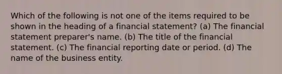 Which of the following is not one of the items required to be shown in the heading of a financial statement? (a) The financial statement preparer's name. (b) The title of the financial statement. (c) The financial reporting date or period. (d) The name of the business entity.