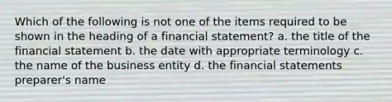 Which of the following is not one of the items required to be shown in the heading of a financial statement? a. the title of the financial statement b. the date with appropriate terminology c. the name of the business entity d. the <a href='https://www.questionai.com/knowledge/kFBJaQCz4b-financial-statements' class='anchor-knowledge'>financial statements</a> preparer's name