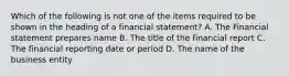 Which of the following is not one of the items required to be shown in the heading of a financial statement? A. The Financial statement prepares name B. The title of the financial report C. The financial reporting date or period D. The name of the business entity