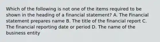 Which of the following is not one of the items required to be shown in the heading of a financial statement? A. The Financial statement prepares name B. The title of the financial report C. The financial reporting date or period D. The name of the business entity