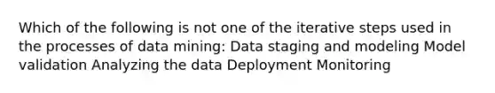 Which of the following is not one of the iterative steps used in the processes of data mining: Data staging and modeling Model validation Analyzing the data Deployment Monitoring