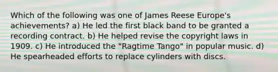 Which of the following was one of James Reese Europe's achievements? a) He led the first black band to be granted a recording contract. b) He helped revise the copyright laws in 1909. c) He introduced the "Ragtime Tango" in popular music. d) He spearheaded efforts to replace cylinders with discs.