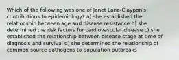 Which of the following was one of Janet Lane-Claypon's contributions to epidemiology? a) she established the relationship between age and disease resistance b) she determined the risk factors for cardiovascular disease c) she established the relationship between disease stage at time of diagnosis and survival d) she determined the relationship of common source pathogens to population outbreaks