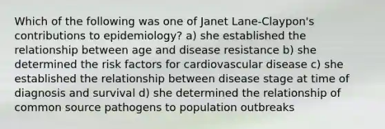 Which of the following was one of Janet Lane-Claypon's contributions to epidemiology? a) she established the relationship between age and disease resistance b) she determined the risk factors for cardiovascular disease c) she established the relationship between disease stage at time of diagnosis and survival d) she determined the relationship of common source pathogens to population outbreaks