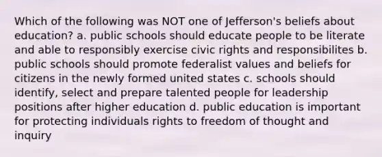 Which of the following was NOT one of Jefferson's beliefs about education? a. public schools should educate people to be literate and able to responsibly exercise civic rights and responsibilites b. public schools should promote federalist values and beliefs for citizens in the newly formed united states c. schools should identify, select and prepare talented people for leadership positions after higher education d. public education is important for protecting individuals rights to freedom of thought and inquiry