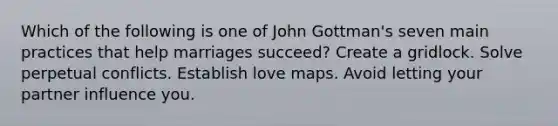 Which of the following is one of John Gottman's seven main practices that help marriages succeed? Create a gridlock. Solve perpetual conflicts. Establish love maps. Avoid letting your partner influence you.