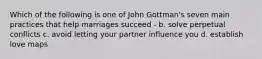 Which of the following is one of John Gottman's seven main practices that help marriages succeed - b. solve perpetual conflicts c. avoid letting your partner influence you d. establish love maps