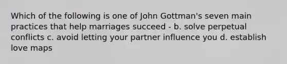 Which of the following is one of John Gottman's seven main practices that help marriages succeed - b. solve perpetual conflicts c. avoid letting your partner influence you d. establish love maps