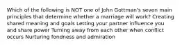 Which of the following is NOT one of John Gottman's seven main principles that determine whether a marriage will work? Creating shared meaning and goals Letting your partner influence you and share power Turning away from each other when conflict occurs Nurturing fondness and admiration