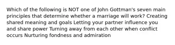 Which of the following is NOT one of John Gottman's seven main principles that determine whether a marriage will work? Creating shared meaning and goals Letting your partner influence you and share power Turning away from each other when conflict occurs Nurturing fondness and admiration