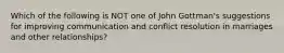 Which of the following is NOT one of John Gottman's suggestions for improving communication and conflict resolution in marriages and other relationships?