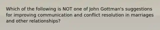 Which of the following is NOT one of John Gottman's suggestions for improving communication and conflict resolution in marriages and other relationships?