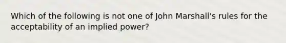 Which of the following is not one of John Marshall's rules for the acceptability of an implied power?