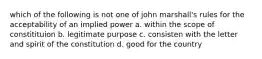 which of the following is not one of john marshall's rules for the acceptability of an implied power a. within the scope of constitituion b. legitimate purpose c. consisten with the letter and spirit of the constitution d. good for the country