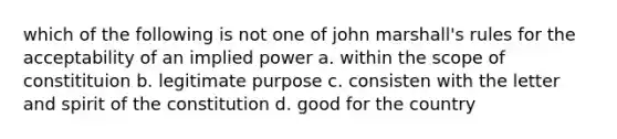 which of the following is not one of john marshall's rules for the acceptability of an implied power a. within the scope of constitituion b. legitimate purpose c. consisten with the letter and spirit of the constitution d. good for the country