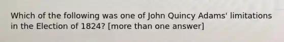 Which of the following was one of John Quincy Adams' limitations in the Election of 1824? [more than one answer]